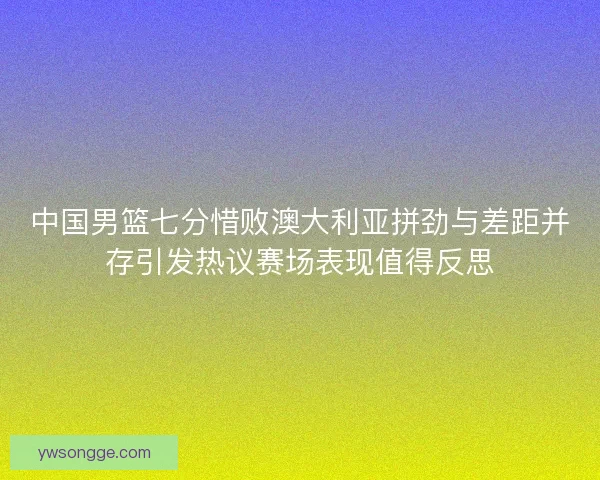 中国男篮七分惜败澳大利亚拼劲与差距并存引发热议赛场表现值得反思 中国男篮七分惜败澳大利亚拼劲与差距并存引发热议赛场表现值得反思