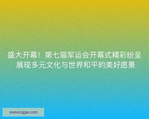 盛大开幕！第七届军运会开幕式精彩纷呈 展现多元文化与世界和平的美好愿景