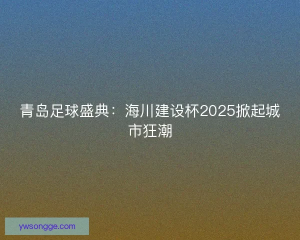 青岛足球盛典：海川建设杯2025掀起城市狂潮