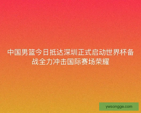 中国男篮今日抵达深圳正式启动世界杯备战全力冲击国际赛场荣耀 中国男篮今日抵达深圳正式启动世界杯备战全力冲击国际赛场荣耀