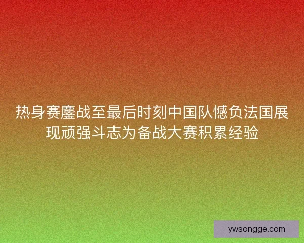 热身赛鏖战至最后时刻中国队憾负法国展现顽强斗志为备战大赛积累经验