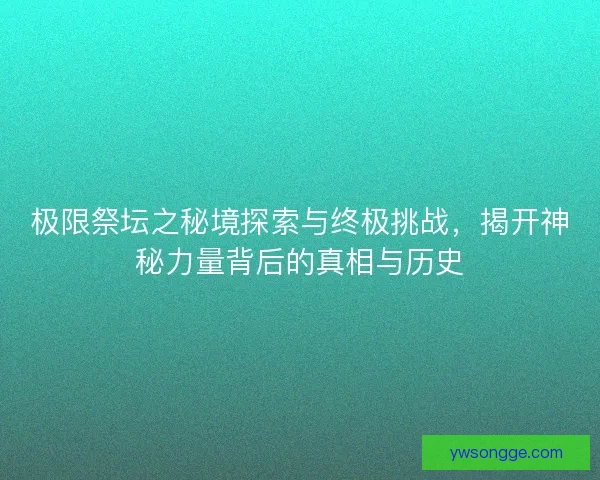 极限祭坛之秘境探索与终极挑战，揭开神秘力量背后的真相与历史