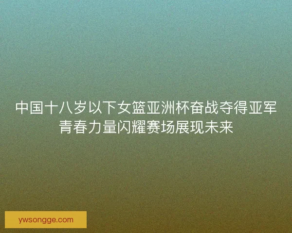 中国十八岁以下女篮亚洲杯奋战夺得亚军青春力量闪耀赛场展现未来 中国十八岁以下女篮亚洲杯奋战夺得亚军青春力量闪耀赛场展现未来