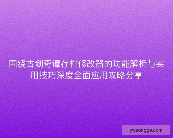 围绕古剑奇谭存档修改器的功能解析与实用技巧深度全面应用攻略分享
