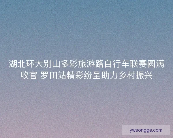 湖北环大别山多彩旅游路自行车联赛圆满收官 罗田站精彩纷呈助力乡村振兴