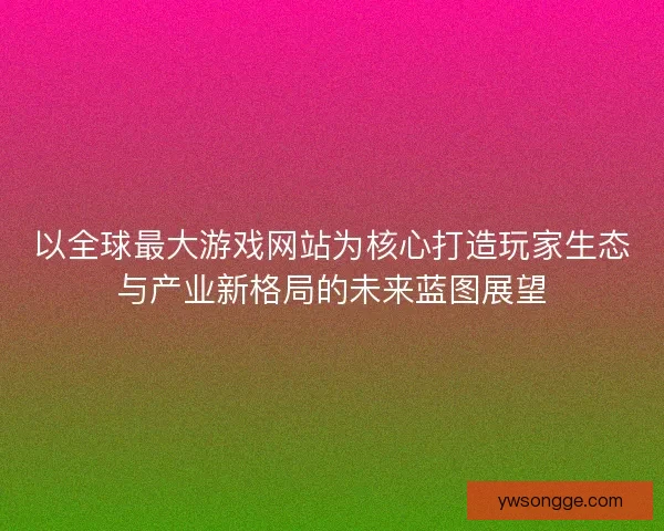 以全球最大游戏网站为核心打造玩家生态与产业新格局的未来蓝图展望