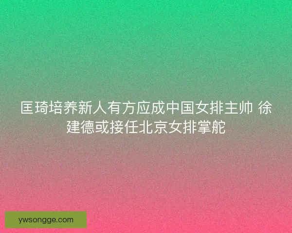 匡琦培养新人有方应成中国女排主帅 徐建德或接任北京女排掌舵
