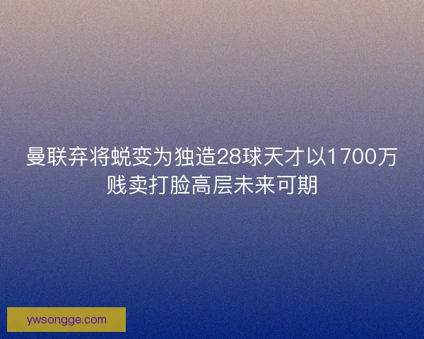 曼联弃将蜕变为独造28球天才以1700万贱卖打脸高层未来可期 曼联弃将蜕变为独造28球天才以1700万贱卖打脸高层未来可期