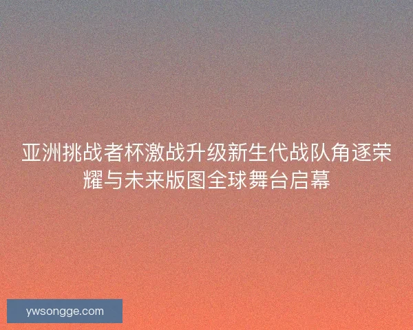 亚洲挑战者杯激战升级新生代战队角逐荣耀与未来版图全球舞台启幕