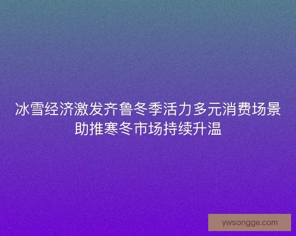 冰雪经济激发齐鲁冬季活力多元消费场景助推寒冬市场持续升温