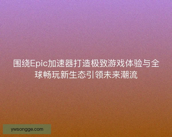 围绕Epic加速器打造极致游戏体验与全球畅玩新生态引领未来潮流