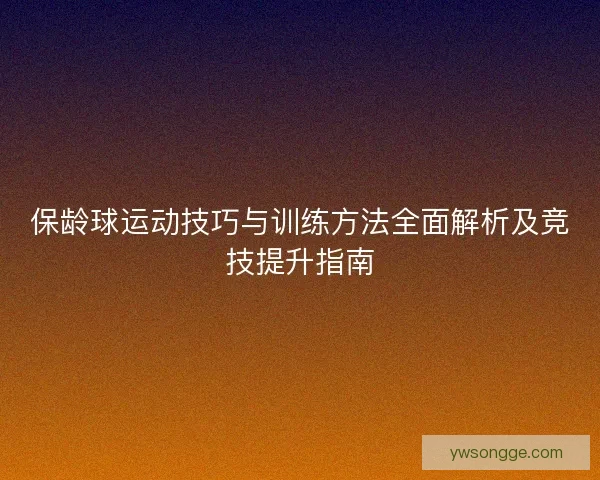 保龄球运动技巧与训练方法全面解析及竞技提升指南