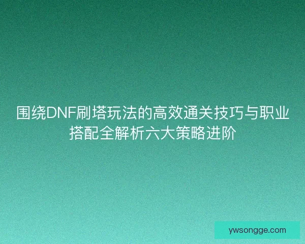 围绕DNF刷塔玩法的高效通关技巧与职业搭配全解析六大策略进阶