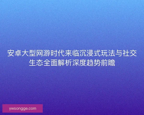安卓大型网游时代来临沉浸式玩法与社交生态全面解析深度趋势前瞻 安卓大型网游时代来临沉浸式玩法与社交生态全面解析深度趋势前瞻