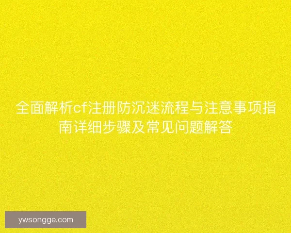 全面解析cf注册防沉迷流程与注意事项指南详细步骤及常见问题解答