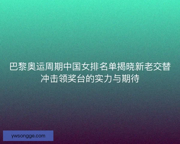 巴黎奥运周期中国女排名单揭晓新老交替冲击领奖台的实力与期待