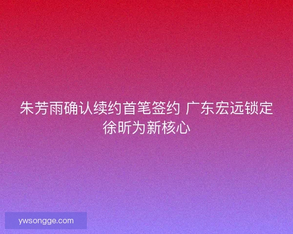 朱芳雨确认续约首笔签约 广东宏远锁定徐昕为新核心