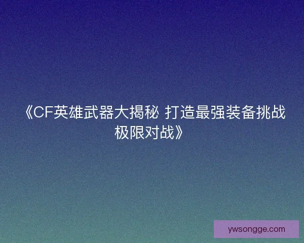 《CF英雄武器大揭秘 打造最强装备挑战极限对战》