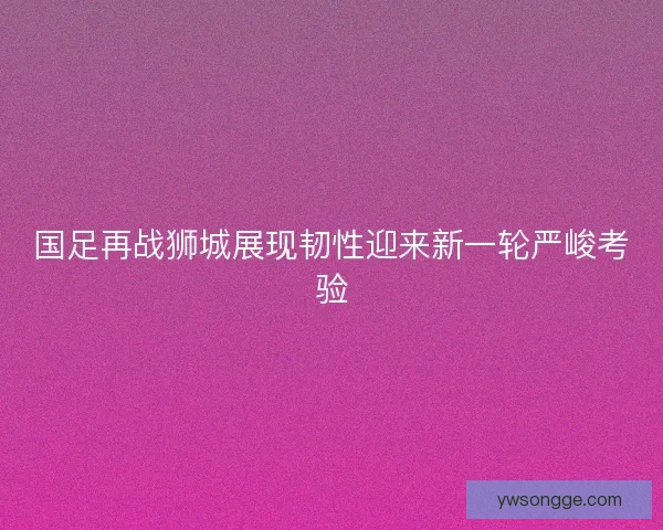 国足再战狮城展现韧性迎来新一轮严峻考验 国足再战狮城展现韧性迎来新一轮严峻考验