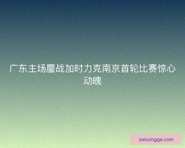 广东主场鏖战加时力克南京首轮比赛惊心动魄