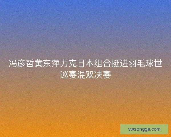 冯彦哲黄东萍力克日本组合挺进羽毛球世巡赛混双决赛